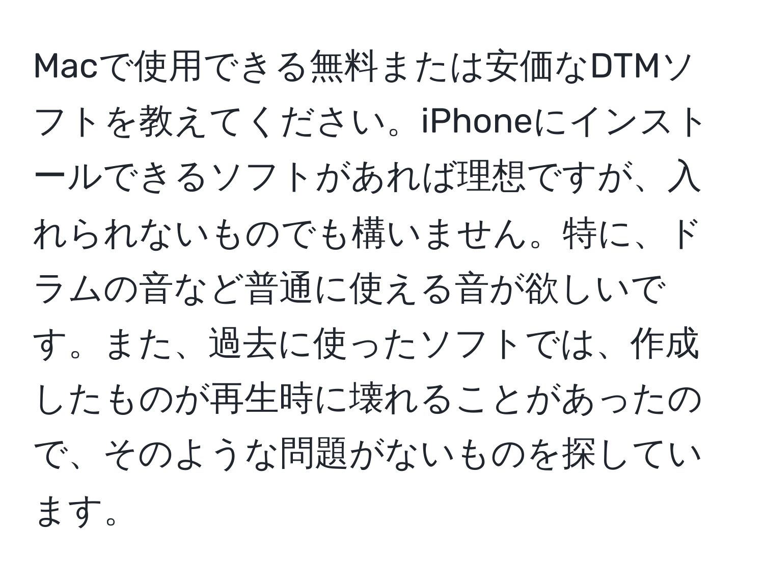 Macで使用できる無料または安価なDTMソフトを教えてください。iPhoneにインストールできるソフトがあれば理想ですが、入れられないものでも構いません。特に、ドラムの音など普通に使える音が欲しいです。また、過去に使ったソフトでは、作成したものが再生時に壊れることがあったので、そのような問題がないものを探しています。