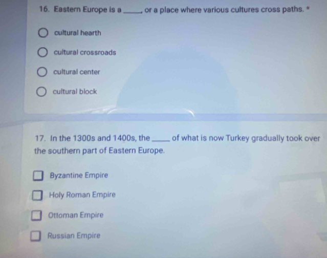 Eastern Europe is a_ , or a place where various cultures cross paths. *
cultural hearth
cultural crossroads
cultural center
cultural block
17. In the 1300s and 1400s, the _of what is now Turkey gradually took over
the southern part of Eastern Europe.
Byzantine Empire
Holy Roman Empire
Ottoman Empire
Russian Empire