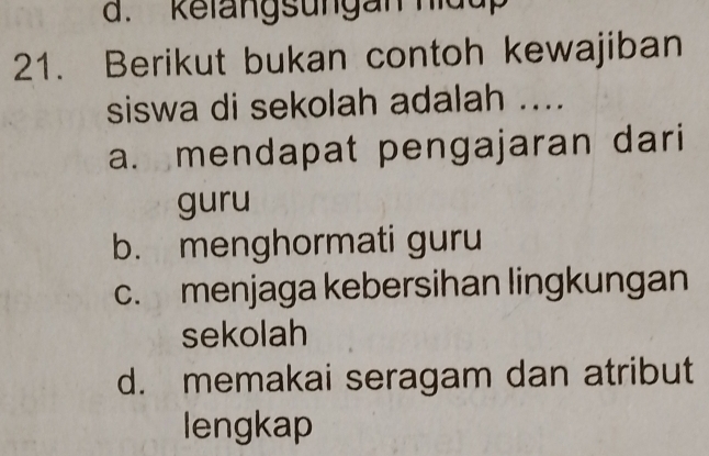 d. kelangsungan hidu
21. Berikut bukan contoh kewajiban
siswa di sekolah adalah ....
a. mendapat pengajaran dari
guru
b. menghormati guru
c. menjaga kebersihan lingkungan
sekolah
d. memakai seragam dan atribut
lengkap