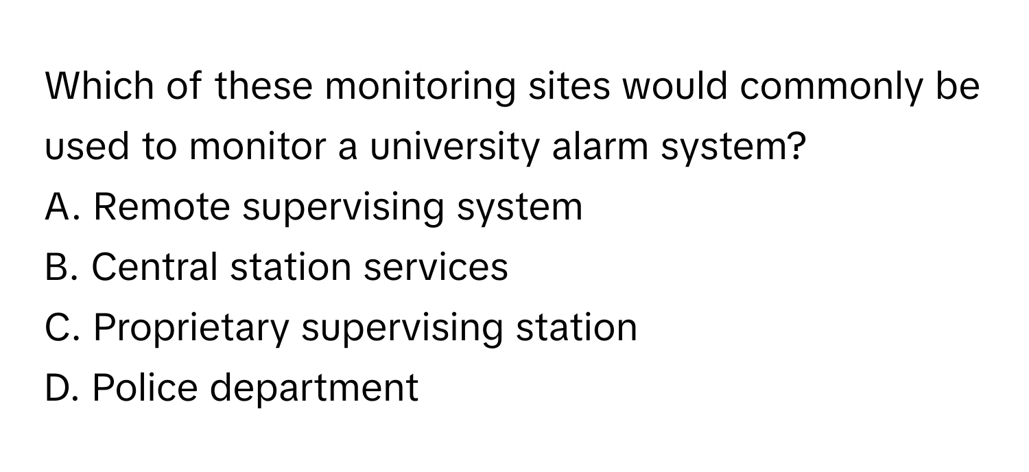 Which of these monitoring sites would commonly be used to monitor a university alarm system?

A. Remote supervising system
B. Central station services
C. Proprietary supervising station
D. Police department