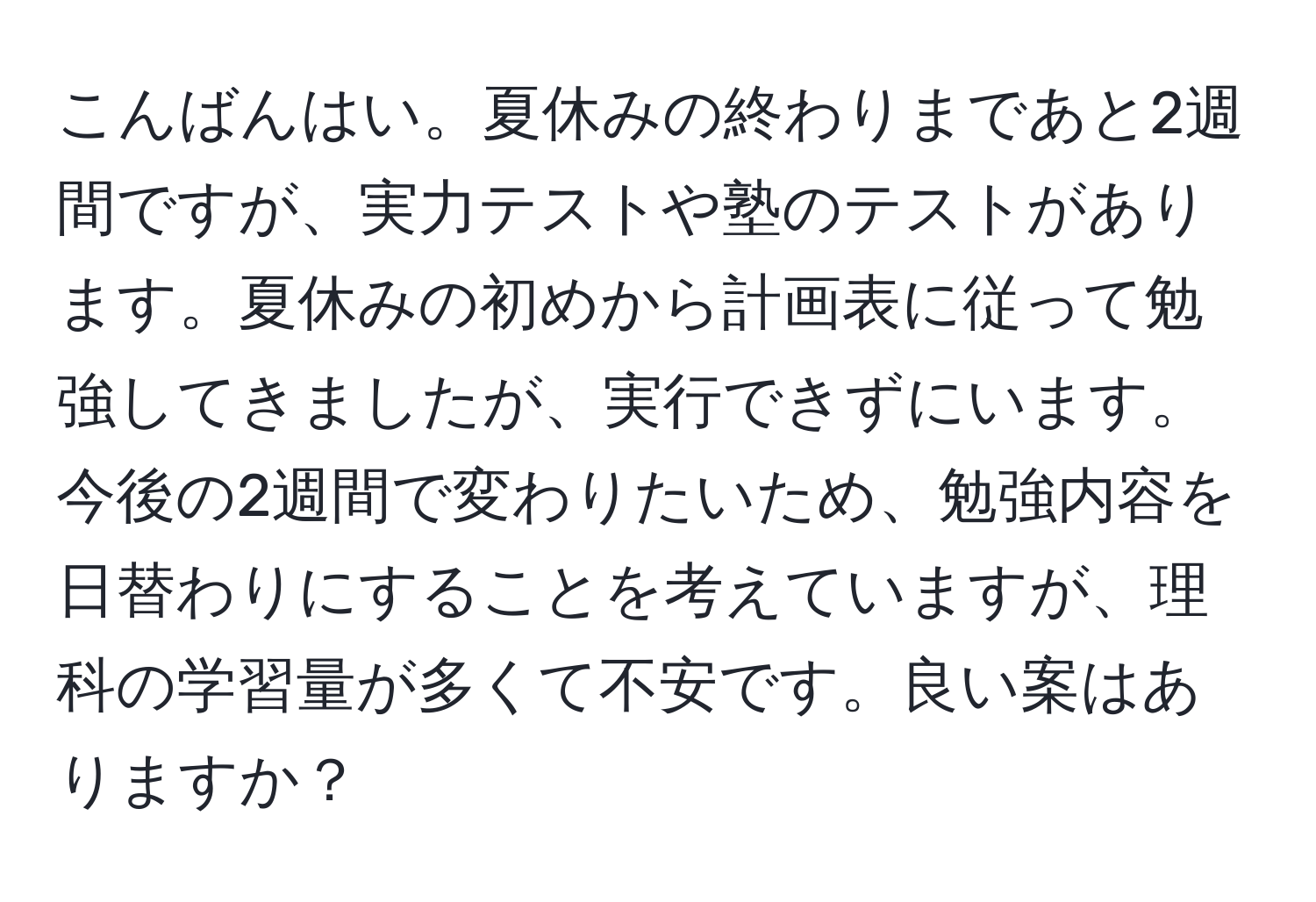 こんばんはい。夏休みの終わりまであと2週間ですが、実力テストや塾のテストがあります。夏休みの初めから計画表に従って勉強してきましたが、実行できずにいます。今後の2週間で変わりたいため、勉強内容を日替わりにすることを考えていますが、理科の学習量が多くて不安です。良い案はありますか？