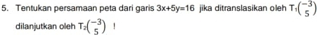 Tentukan persamaan peta dari garis 3x+5y=16 jika ditranslasikan oleh T_1beginpmatrix -3 5endpmatrix
dilanjutkan oleh T_2beginpmatrix -3 5endpmatrix