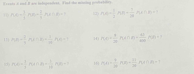 Events A and B are independent. Find the missing probability. 
11) P(A)= 3/5 P(B)= 2/5 P(A∩ B)= ? 12) P(A)= 1/2 P(B)= 7/20 P(A∩ B)= ? 
13) P(B)= 2/5 P(A∩ B)= 1/10 P(A)= ? 14) P(A)= 9/20  P(A∩ B)= 63/400  P(B)= ? 
15) P(A)= 3/5 P(A∩ B)= 3/10 P(B)= ? 16) P(A)= 9/20 P(B)= 11/20 P(A∩ B)= ?