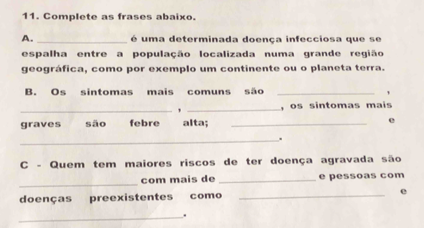 Complete as frases abaixo. 
A. _ é uma determinada doença infecciosa que se 
espalha entre a população localizada numa grande região 
geográfica, como por exemplo um continente ou o planeta terra. 
B. Os sintomas mais comuns são_ 
, 
_,_ 
, os sintomas mais 
graves são febre alta; _e 
_. 
C - Quem tem maiores riscos de ter doença agravada são 
_ 
com mais de _e pessoas com 
doenças preexistentes como _e 
_.