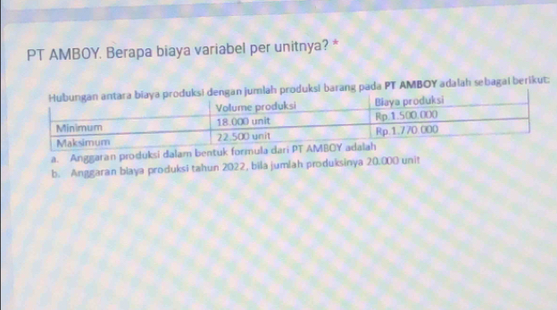 PT AMBOY. Berapa biaya variabel per unitnya? *
jumlah produksi barang pada PT AMBOY adalah sebagai berikut:
a. Anggaran produksi dalam bentuk formu
b. Anggaran blaya produksi tahun 2022, bila jumlah produksinya 20.000 unit