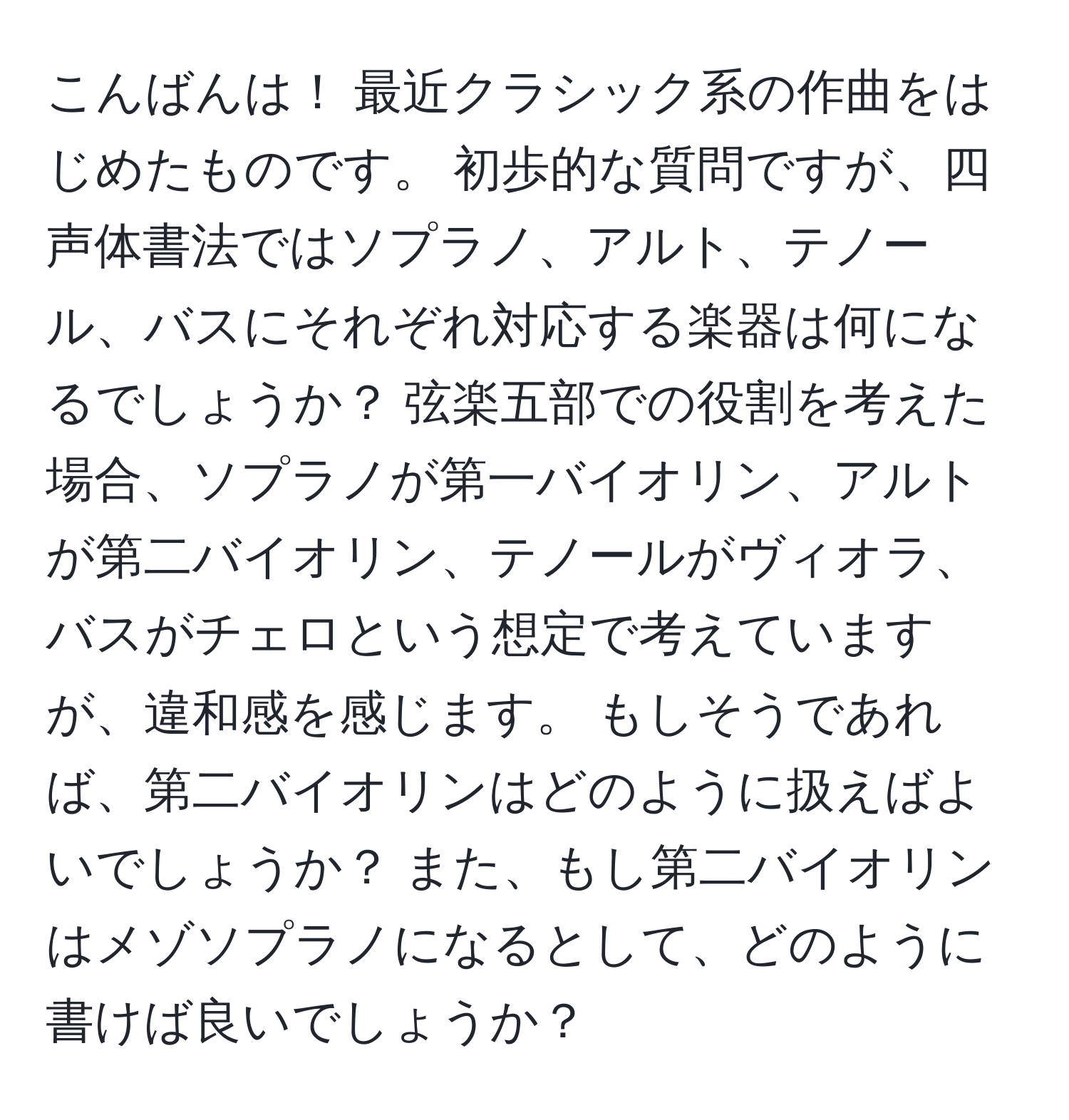 こんばんは！ 最近クラシック系の作曲をはじめたものです。 初歩的な質問ですが、四声体書法ではソプラノ、アルト、テノール、バスにそれぞれ対応する楽器は何になるでしょうか？ 弦楽五部での役割を考えた場合、ソプラノが第一バイオリン、アルトが第二バイオリン、テノールがヴィオラ、バスがチェロという想定で考えていますが、違和感を感じます。 もしそうであれば、第二バイオリンはどのように扱えばよいでしょうか？ また、もし第二バイオリンはメゾソプラノになるとして、どのように書けば良いでしょうか？