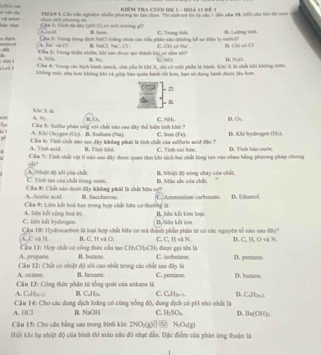 1-SOu sa
rì vào da  KIÊM TRA CUôi HK 1 - hOả 11 đê 1
và amm chọn một phương àn PHAN I. Cầu trắc nghiệm nhiều phương ăn lựa chọn. Thí sinh trà tới từ cần 1 đến cầu 18. Mỗi câu bải thi snh ở
hác nha  Câu 1: Dịch đạ dày (ph = 2) có mǎi trường gī?
A, asid B. base. C. Trung tinh.
n dạm.  Cầu 2: Trong dung dịch NaCl loãng chứa các tiểu phân nào (không kể sự điện ly nước)? D. Lưường tính
ummon
đân A. Na và Cl B. NaCl, Na', Cl . C. Chỉ có N= a
ảt  Cầu 3: Trong thiên nhiền, khi nào được tạo thành khi có sắm sét? D. Chi có Cl
: tim t A. NH₃. B. N_2 C. NO. D. N_2O
xi-rō 1  Câu 4: Trong các bịch bánh snack, chủ yểu là khí X, chi có một phần là bánh. Khi X là chất khí không màu,
không mùi, nhẹ hơn không khí và giúp bảo quân bánh tốt hơn, hạn sử dụng bánh được lâu hơn.
m
m
Khí X là
on A. N_2. B. O_2 C. NH₃. D. O₃
H2o  Cu 5: Sulfur phán ứng với chất nào sau đây thể hiện tính khử ?
c 1 A. Khi Oxygen (O_2) B. Sodium (Na) C. Iron (Fe). D. Khi hydrogen (H_2).
pl  Câu 6: Tính chất nào sau đây không phải là tính chất của sulfuric acid đặc ?
A. Tinh acid B. Tính khủ C. Tinh oxi hóa. D. Tính hào nước
C  Câu 7: Tính chất vật lí nào sau đây được quan tâm khi tách hai chất lòng tan vào nhau bằng phương pháp chưng
cầt?
A. Nhiệt độ sôi của chất. B Nhiệt độ nóng chây của chất,
C. Tính tan của chất trong nước. D. Màu sắc của chất.
Câu 8: Chất nào dưới đây không phải là chất hữu cơ?
A. Acetic acid. B. Saccharose. C. Ammonium carbonate D, Ethanol.
Câu 9: Liên kết hoá học trong hợp chất hữu cơ thường là
A. liên kết cộng hoá trị. B. liên kết kim loại.
C. liên kết hydrogen. D, liên kết ion.
Cầu 10: Hydrocarbon là loại hợp chất hữu cơ mà thành phần phân từ có các nguyên tố nào sau đdây?
A. C và H. B. C, H và O. C. C, H và N. D. C, H, O và N.
Câu 11: Hợp chất có công thức cầu tạo CH_3CH_2CH_3 3 được gọi tên là
A. propane. B. butane. C. isobutane. D. pentane.
Cầu 12: Chất có nhiệt độ sối cao nhất trong các chất sau đây là
A. octane. B. hexane. C. pentane. D. butane
Câu 13: Công thức phân tử tổng quát của ankane là
A. C_nH_2n+2. B. C_nH_2n. C. C_nH_2n+1 D. C_nH_2n-2
Câu 14: Cho các dung dịch loãng có cùng nồng độ, dung dịch có pH nhỏ nhất là
A. HCl B. NaOH |
C. H_2SO_4. D. Ba(OH)_2.
Câu 15: Cho cân bằng sau trong bình kín: 2NO_2( an N_2O_4(g)
Biết khi hạ nhiệt độ của bình thì màu nâu đỏ nhạt dẫn. Đặc điểm của phản ứng thuận là
1