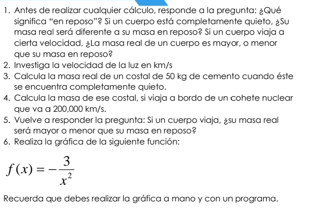 Antes de realizar cualquier cálculo, responde a la pregunta: ¿Qué 
significa “en reposo”? Si un cuerpo está completamente quieto, ¿Su 
masa real será diferente a su masa en reposo? Si un cuerpo viaja a 
cierta velocidad, ¿La masa real de un cuerpo es mayor, o menor 
que su masa en reposo? 
2. Investiga la velocidad de la luz en km/s
3. Calcula la masa real de un costal de 50 kg de cemento cuando éste 
se encuentra completamente quieto. 
4. Calcula la masa de ese costal, si viaja a bordo de un cohete nuclear 
que va a 200,000 km/s. 
5. Vuelve a responder la pregunta: Si un cuerpo viaja, ¿su masa real 
será mayor o menor que su masa en reposo? 
6. Realiza la gráfica de la siguiente función:
f(x)=- 3/x^2 
Recuerda que debes realizar la gráfica a mano y con un programa.