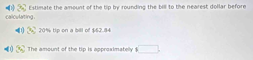 Estimate the amount of the tip by rounding the bill to the nearest dollar before 
calculating.
20% tlp on a bill of $62.84
The amount of the tip is approximately □.