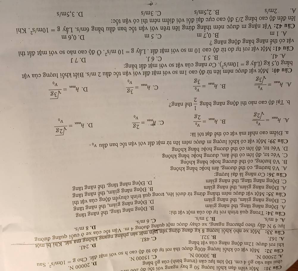 Một viên đạn khổi lượng 50 g bay ngang với tốc độ 200
chui sâu vào gỗ 4 cm. Độ lớn lực cản (trung bình) của gỗ bằng
D. 20000 N.
C. 15000 N.
Câu 32: Một vật có khối lượng 400g được thả rơi tự do từ độ cao h so với mặt đất. Cho g=10m/s^2. Sau
A. 25000 N. B. 30000 N.
D. 24J.
khi rơi được 12m động năng của vật bằng
Câu 33:  Một xe nhỏ khối lương 8 kg đang đứng yên trên mặt sản phẳng ngang khộng ma sát. Khi bị một
A. 16J. B. 32J.
C. 48J.
lực 9 N đầy theo phương ngang, xe chạy được một quãng đường 4 m. Vận tốc của xe ở cuối quãng đường
A. 4 m/s. B. 3 m/s.
C. 6 m/s. D. 8 m/s.
Câu 34: Trong quá trình rơi tự do của một vật thì:
A. Động năng tăng, thế năng giảm
B. Động năng tăng, thế năng tăng
C. Động năng giảm, thể năng giảm
D. Động năng giảm, thế năng tăng
Câu 35: Một vật được ném thẳng đứng từ dưới lên, trong quá trình chuyển động của vật thì
A. Động năng giảm, thế năng giảm
B. Động năng giảm, thế năng tăng
C. Động năng tăng, thế năng giảm
D. Động năng tăng, thế năng tăng
Câu 36: Cơ năng là đại lượng:
A. Vô hướng, có thể dương, âm hoặc bằng không
B. Vô hướng, có thể dương hoặc bằng không
C. Véc tơ, độ lớn có thể âm, dương hoặc bằng không
D. Véc tơ, độ lớn có thể dương hoặc bằng không
Câu 39: Một vật có khối lượng m được ném lên từ mặt đất với vận tốc ban đầu v_0.
a. Điểm cao nhất mà vật có thể đạt tới là:
A. h_max=frac v_0sqrt(2g) h_max=frac v_02g C. limlimits _max=frac 2gv_0
B.
D. h_max=frac sqrt(2g)v_0
b. Tại độ cao nào thì động năng bằng  1/2  thế năng?
C.
A. h_max=frac v_0sqrt(3g) h_max=frac v_03g h_max=frac 3gv_0
B.
D. h_max=frac sqrt(3g)v_0
Câu 40: Một vật được ném lên từ độ cao 1m so với mặt đất với vận tốc đầu 2 m/s. Biết khối lượng của vật
bằng 0,5 kg (Lấy g=10m/s^2). Cơ năng của vật so với mặt đất bằng:
A. 4J. B. 5 J. C. 6 J. D. 7 J
Câu 41: Một vật rơi tự do từ độ cao 10 m so với mặt đất . Lấy g=10m/s^2. Ở độ cao nào so với mặt đất thì
vật có thế năng bằng động năng ?
A. 1 m B. 0,7 m C. 5 m D. 0,6 m
Câu 42: Vật nặng m được ném thẳng đứng lên trên với vận tốc ban đầu bằng 6m/s. Lấy g=10m/s^2. Khi
lên đến độ cao bằng 2/3 độ cao cực đại đối với điểm ném thì có vận tốc:
A. 2m/s B. 2;5m/s C. 3m/s D. 3,5m/s