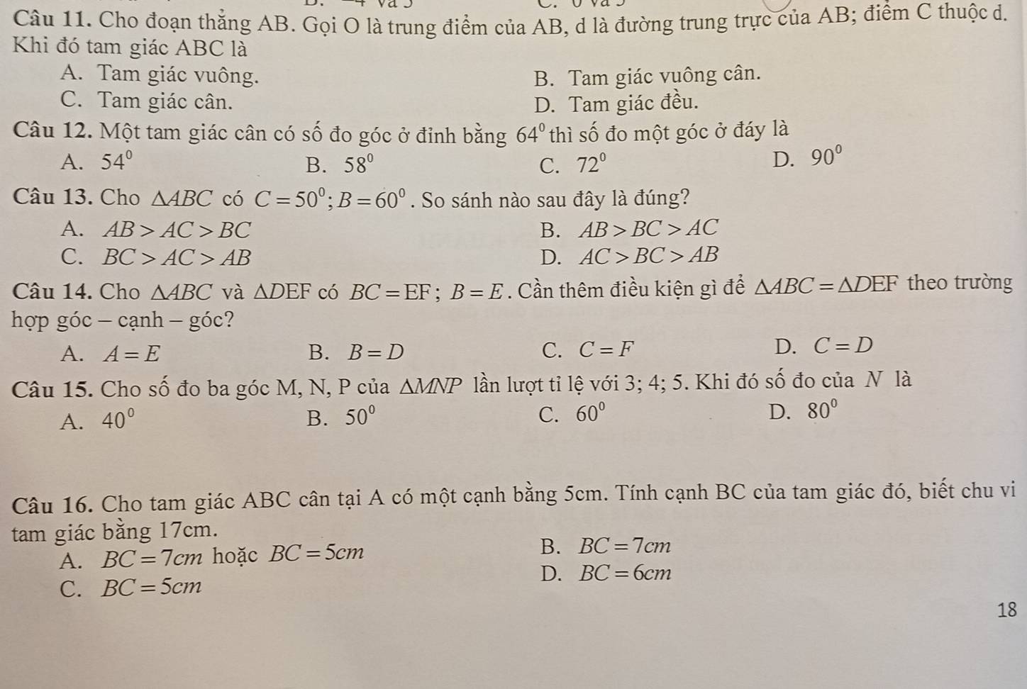 Cho đoạn thẳng AB. Gọi O là trung điểm của AB, d là đường trung trực của AB; điểm C thuộc d.
Khi đó tam giác ABC là
A. Tam giác vuông. B. Tam giác vuông cân.
C. Tam giác cân. D. Tam giác đều.
Câu 12. Một tam giác cân có số đo góc ở đỉnh bằng 64° thì số đo một góc ở đáy là
A. 54° B. 58° C. 72° D. 90°
Câu 13. Cho △ ABC có C=50°; B=60°. So sánh nào sau đây là đúng?
A. AB>AC>BC B. AB>BC>AC
C. BC>AC>AB D. AC>BC>AB
Câu 14. Cho △ ABC và △ DEF có BC=EF; B=E. Cần thêm điều kiện gì để △ ABC=△ DEF theo trường
hợp góc -canh-goc ?
A. A=E B. B=D C. C=F
D. C=D
Câu 15. Cho Shat O đo ba góc M, N, P của △ MNP lần lượt tỉ lệ với 3; 4; 5. Khi đó số đo của N là
A. 40° B. 50° C. 60° D. 80°
Câu 16. Cho tam giác ABC cân tại A có một cạnh bằng 5cm. Tính cạnh BC của tam giác đó, biết chu vi
tam giác bằng 17cm.
A. BC=7cm hoặc BC=5cm B. BC=7cm
D. BC=6cm
C. BC=5cm
18