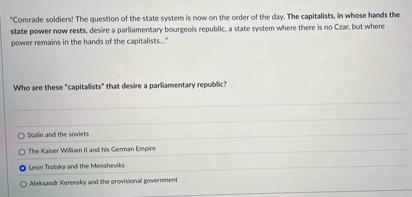 “Comrade soldiers! The question of the state system is now on the order of the day. The capitalists, in whose hands the
state power now rests, desire a parliamentary bourgeois republic, a state system where there is no Czar, but where
power remains in the hands of the capitalists..."
Who are these “capitalists” that desire a parliamentary republic?
Stalin and the soviets
The Kaiser William II and his German Empire
Leon Trotsky and the Mensheviks
Aleksandr Kerensky and the provisional government