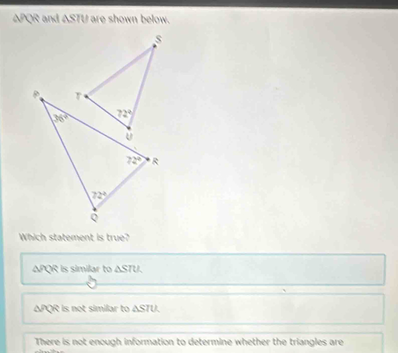 △PQR and △ STU are shown below.
s
Which statement is true?
△ PQR is similar to △ STU.
ΔPQR is not similar to △ ST D、
There is not enough information to determine whether the triangles are