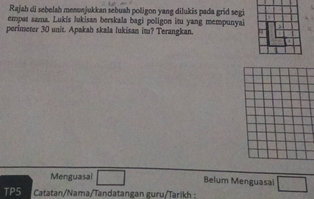 Rajah di sebelah menunjukkan sebuah poligon yang dilukis pada grid segi 
empat sama. Lukis lukisan berskala bagi poligon itu yang mempunyai 
perimeter 30 unit. Apakah skala lukisan itu? Terangkan. 
Menguasai □ Belum Menguasai □ 
TP5 Catatan/Nama/Tandatangan guru/Tarikh :