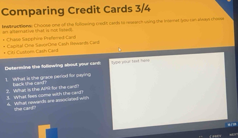 Comparing Credit Cards 3/4
Instructions: Choose one of the following credit cards to research using the Internet (you can always choose 
an alternative that is not listed). 
Chase Sapphire Preferred Card 
Capital One SavorOne Cash Rewards Card 
Citi Custom Cash Card 
Determine the following about your card: type your text here 
1. What is the grace period for paying 
back the card? 
2. What is the APR for the card? 
3. What fees come with the card? 
4. What rewards are associated with 
the card? 
15 / 23 
く PREV NEX