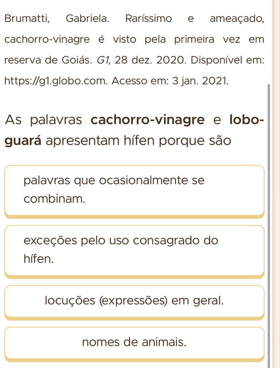 Brumatti, Gabriela. Raríssimo e ameaçado,
cachorro-vinagre é visto pela primeira vez em
reserva de Goiás. G1, 28 dez. 2020. Disponível em:
https://g1.globo.com. Acesso em: 3 jan. 2021.
As palavras cachorro-vinagre e lobo-
guará apresentam hífen porque são
palavras que ocasionalmente se
combinam.
exceções pelo uso consagrado do
hífen.
locuções (expressões) em geral.
nomes de animais.