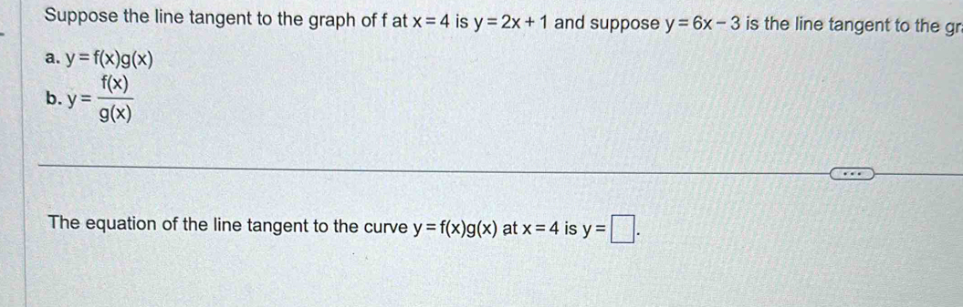 Suppose the line tangent to the graph of f at x=4 is y=2x+1 and suppose y=6x-3 is the line tangent to the gr 
a. y=f(x)g(x)
b. y= f(x)/g(x) 
The equation of the line tangent to the curve y=f(x)g(x) at x=4 is y=□.