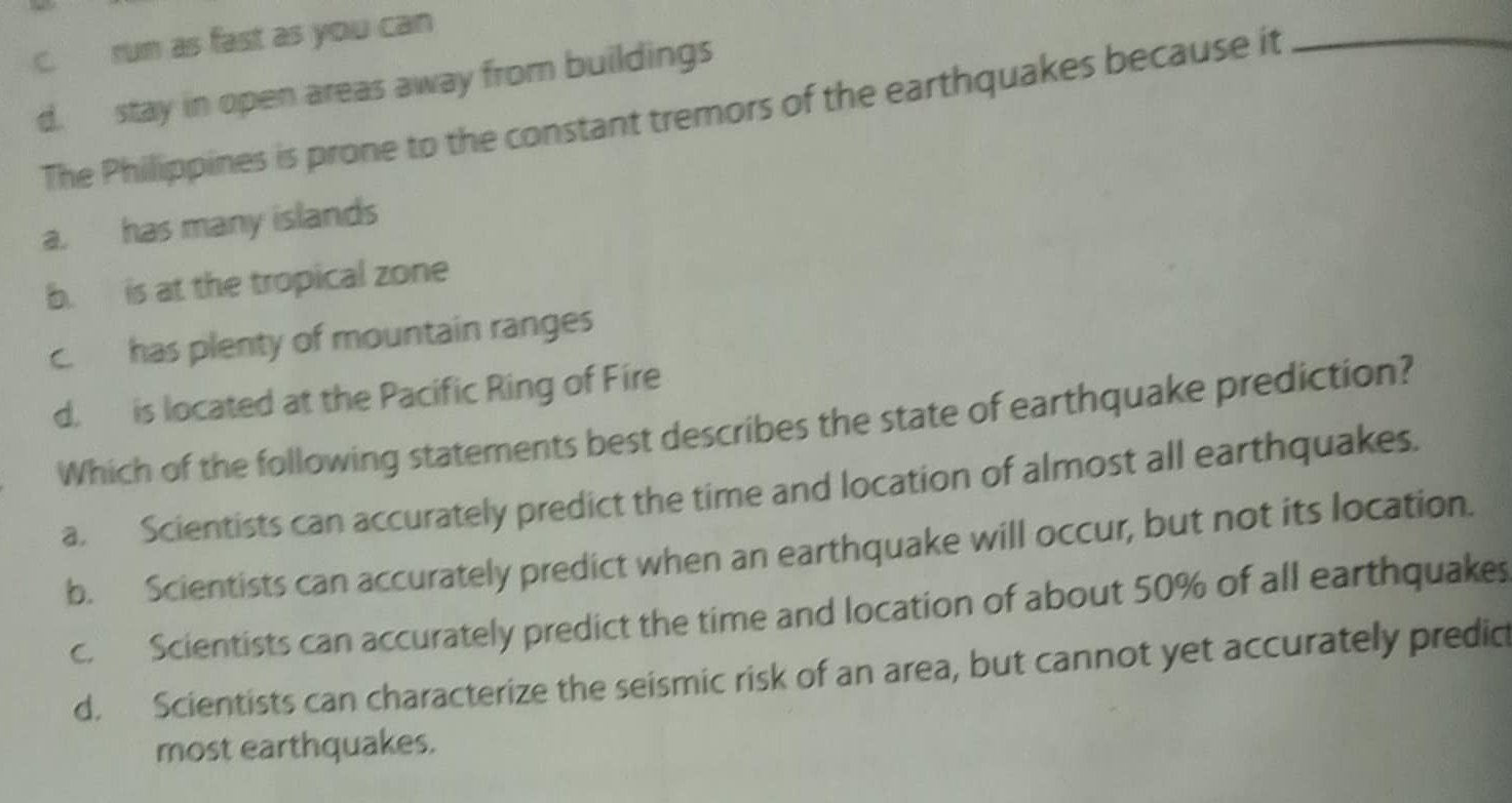 c. run as fast as you can
d. stay in open areas away from buildings
The Philippines is prone to the constant tremors of the earthquakes because it_
a. has many islands
b. is at the tropical zone
c. has plenty of mountain ranges
d. is located at the Pacific Ring of Fire
Which of the following statements best describes the state of earthquake prediction?
a. Scientists can accurately predict the time and location of almost all earthquakes.
b. Scientists can accurately predict when an earthquake will occur, but not its location.
c. Scientists can accurately predict the time and location of about 50% of all earthquakes
d. Scientists can characterize the seismic risk of an area, but cannot yet accurately predic
most earthquakes.