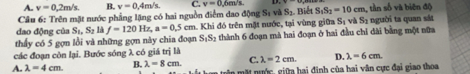 A. v=0,2m/s. B. v=0,4m/s. C. v=0,6m/s. D. v-u , 8m
Câu 6: Trên mặt nước phẳng lặng có hai nguồn điểm dao động Sĩ và S_2. Biết S_1S_2=10cm , tần số và biên độ
dao động của S_1, S_2 là f=120Hz, a=0.5cm. Khi đó trên mặt nước, tại vùng giữa S_1 và S_2 người ta quan sát
thấy có 5 gợn lồi và những gợn này chia đoạn S_1S_2 thành 6 đoạn mà hai đoạn ở hai đầu chi dài bằng một nữa
các đoạn còn lại. Bước sóng λ có giá trị là
A. lambda =4cm. B. lambda =8cm. C. lambda =2cm. D. lambda =6cm. 
gê n mặt nước, giữa hai đinh của hai vân cực đại giao thoa