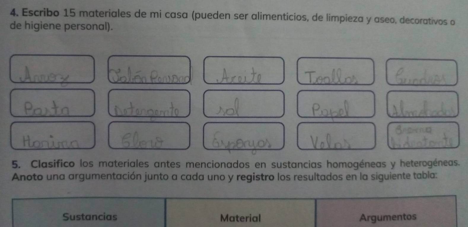 Escribo 15 materiales de mi casa (pueden ser alimenticios, de limpieza y aseo, decorativos o 
de higiene personal). 
5. Clasifico los materiales antes mencionados en sustancias homogéneas y heterogéneas. 
Anoto una argumentación junto a cada uno y registro los resultados en la siguiente tabla: 
Sustancias Material Argumentos