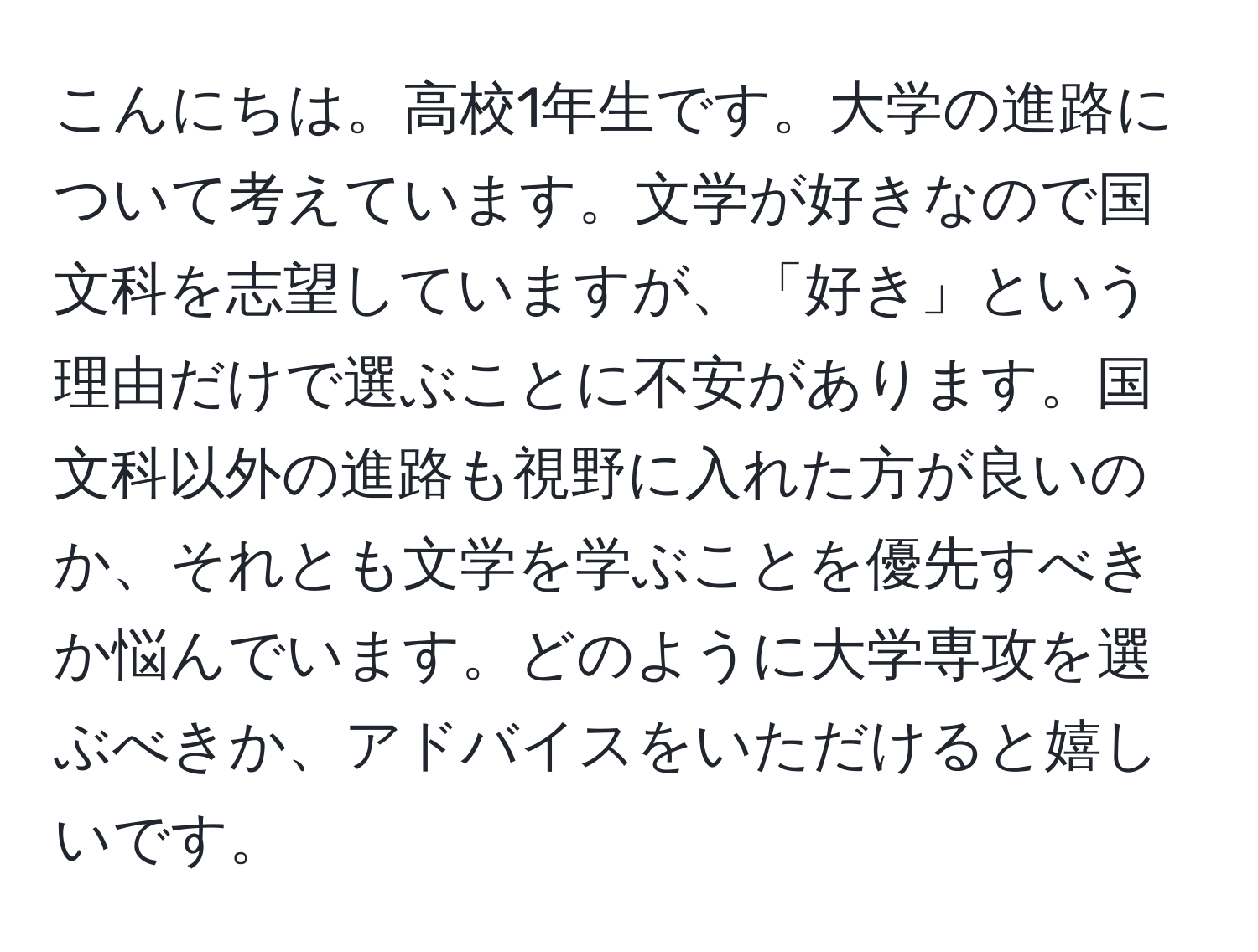 こんにちは。高校1年生です。大学の進路について考えています。文学が好きなので国文科を志望していますが、「好き」という理由だけで選ぶことに不安があります。国文科以外の進路も視野に入れた方が良いのか、それとも文学を学ぶことを優先すべきか悩んでいます。どのように大学専攻を選ぶべきか、アドバイスをいただけると嬉しいです。