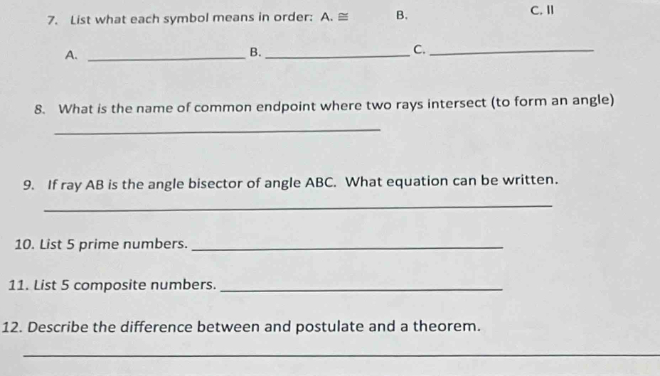 List what each symbol means in order: A. ≌ B. 
C. Ⅱ 
A._ 
B._ 
C._ 
8. What is the name of common endpoint where two rays intersect (to form an angle) 
_ 
9. If ray AB is the angle bisector of angle ABC. What equation can be written. 
_ 
10. List 5 prime numbers._ 
11. List 5 composite numbers._ 
12. Describe the difference between and postulate and a theorem. 
_