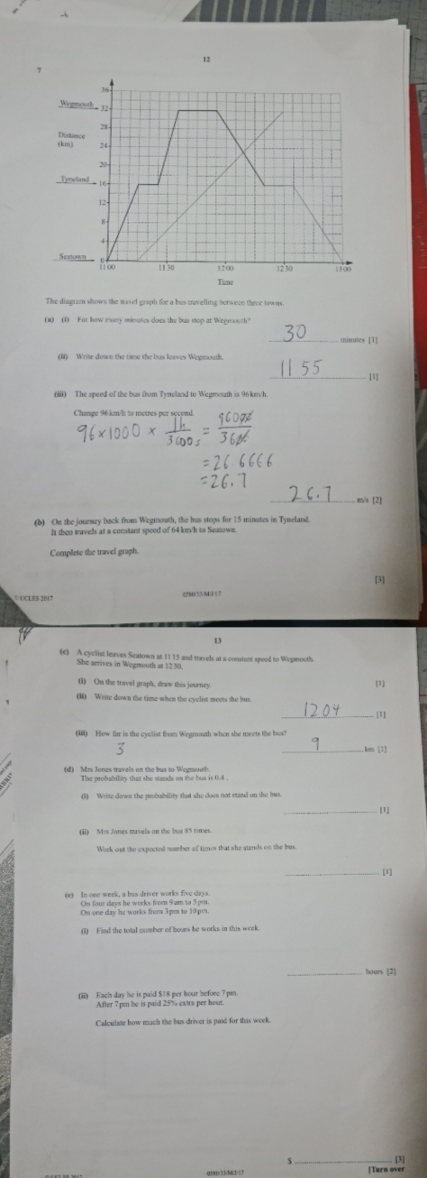 12
36
Wegmouth_ 13 .
28 - 
(km) Distance
24
20
Tyncland 16
12
8
4
Seatonon Roo 1 1 30 1200 12 ' 30 13∞0 
Tim 
The dingram shows the mavel graph for a bus trivelling between three towns 
(a) (1) For how many minutes does the bus stop at Wegmouth? 
_ 
(Ii) Write down the time the bus leaves Wegmouth. 
_[1] 
(iii) The speed of the bus from Tyneland to Wegmouth is 96 km/h
_
m/s [2] 
(b) On the journey back from Wegmouth, the bus stops for 15 minutes in Tyneland 
It then travels at a constant speed of 64 km/h to Seatown. 
Complete the travel graph. 
[3] 
05 80/5 3/ M / 1 7
(c) A cyclist leaves Seatown at 1115 and travels at a constant spood to Wegmouth 
She arrives in Wegmouth at 1230
(I) On the travel graph, draw this journey [1] 
(i) Write down the time when the cyclist meets the bus. 
_[1] 
(iii) How far is the cyclist from Wegmouth when she meets the bos?
km 131 
o oamei er the ban to Moerti 0 
(1) Write down the probability that she does not stand on the bus. 
[1] 
[1] 
(e) In one week, a bus driver works five days. 
On four days he works from 9 am to 5 pm. 
On one day he works frem 3pm to 10 pm 
(i) Find the total number of hours he works in this week. 
_ 
(iii) Each day he is paid $18 per hour before 7 pm. 
After 7 pun le is paid 25% extra per hour. 
Calculate how much the bus driver is paid for this week.
$
050D/33 -ML35T [Turn over