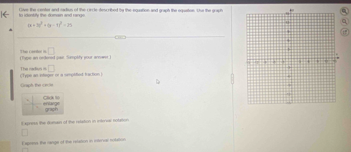 Give the center and radius of the circle described by the equation and graph the equation. Use the grapha 
to identiy the domain and range.
(x+3)^2+(y-1)^2=25
Q 
B 
The center is □
(Type an ordered pair. Simplify your answer.) 
The radius is □
(Type an integer or a simplified fraction.) 
Graph the circle 
Click to 
enlarge 
graph 
Express the domain of the relation in inferval notation. 
Express the range of the relation in interval notation