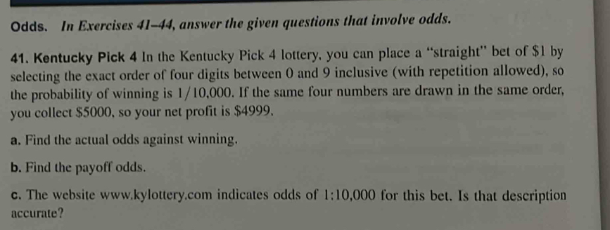 Odds. In Exercises 41-44, answer the given questions that involve odds. 
41. Kentucky Pick 4 In the Kentucky Pick 4 lottery, you can place a “straight” bet of $1 by 
selecting the exact order of four digits between 0 and 9 inclusive (with repetition allowed), so 
the probability of winning is 1/10,000. If the same four numbers are drawn in the same order, 
you collect $5000, so your net profit is $4999. 
a. Find the actual odds against winning. 
b. Find the payoff odds. 
c. The website www.kylottery.com indicates odds of · 10 0,000 for this bet. Is that description 
accurate?