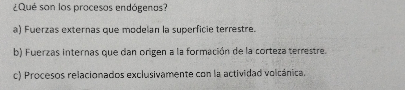 ¿Qué son los procesos endógenos?
a) Fuerzas externas que modelan la superficie terrestre.
b) Fuerzas internas que dan origen a la formación de la corteza terrestre.
c) Procesos relacionados exclusivamente con la actividad volcánica.