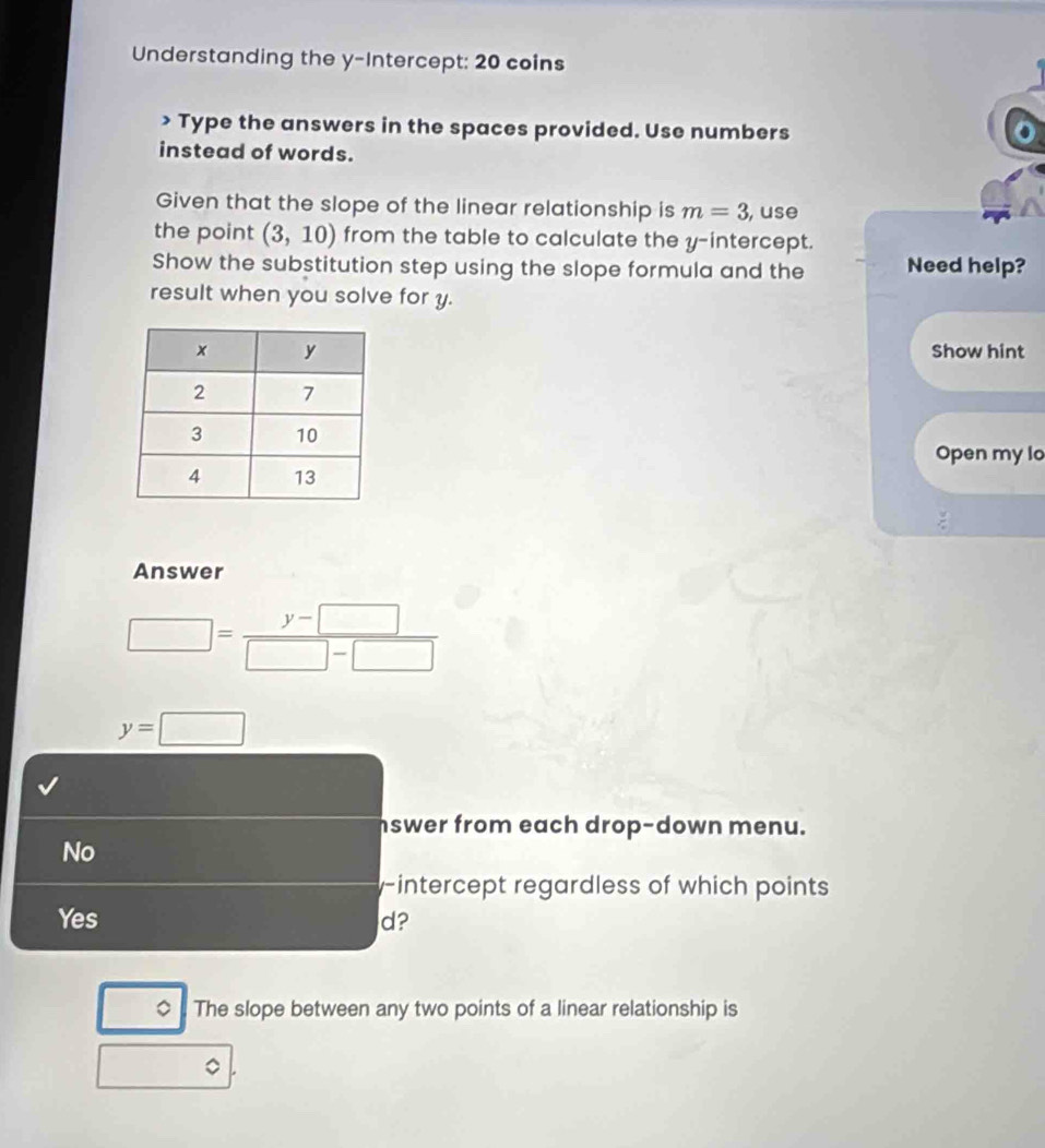 Understanding the y-Intercept: 20 coins
> Type the answers in the spaces provided. Use numbers
instead of words.
Given that the slope of the linear relationship is m=3 , use
the point (3,10) from the table to calculate the y-intercept.
Show the substitution step using the slope formula and the Need help?
result when you solve for y.
Show hint
Open my lo
Answer
□ = (y-□ )/□ -□  
y=□
swer from each drop-down menu.
No
y-intercept regardless of which points
Yes d?
◇ The slope between any two points of a linear relationship is