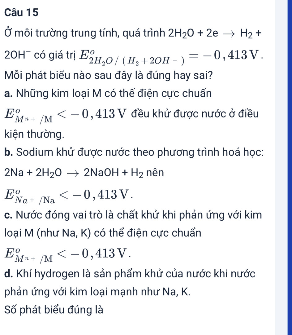 Ở môi trường trung tính, quá trình 2H_2O+2eto H_2+
20H¯ có giá trị E_2H_2O/(H_2+2OH-)°= -0,413V. 
Mỗi phát biểu nào sau đây là đúng hay sai?
a. Những kim loại M có thế điện cực chuẩn
E_(Mn+/M)^o ,413V đều khử được nước ở điều
kiện thường.
b. Sodium khử được nước theo phương trình hoá học:
2Na+2H_2Oto 2NaOH+H_2 nên
E_Na^+/Na° .
c. Nước đóng vai trò là chất khử khi phản ứng với kim
loại M (như Na, K) có thể điện cực chuẩn
E_(Mn+/M)^o .
d. Khí hydrogen là sản phẩm khử của nước khi nước
phản ứng với kim loại mạnh như Na, K.
Số phát biểu đúng là