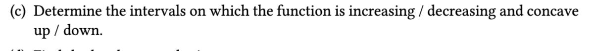 Determine the intervals on which the function is increasing / decreasing and concave 
up / down.