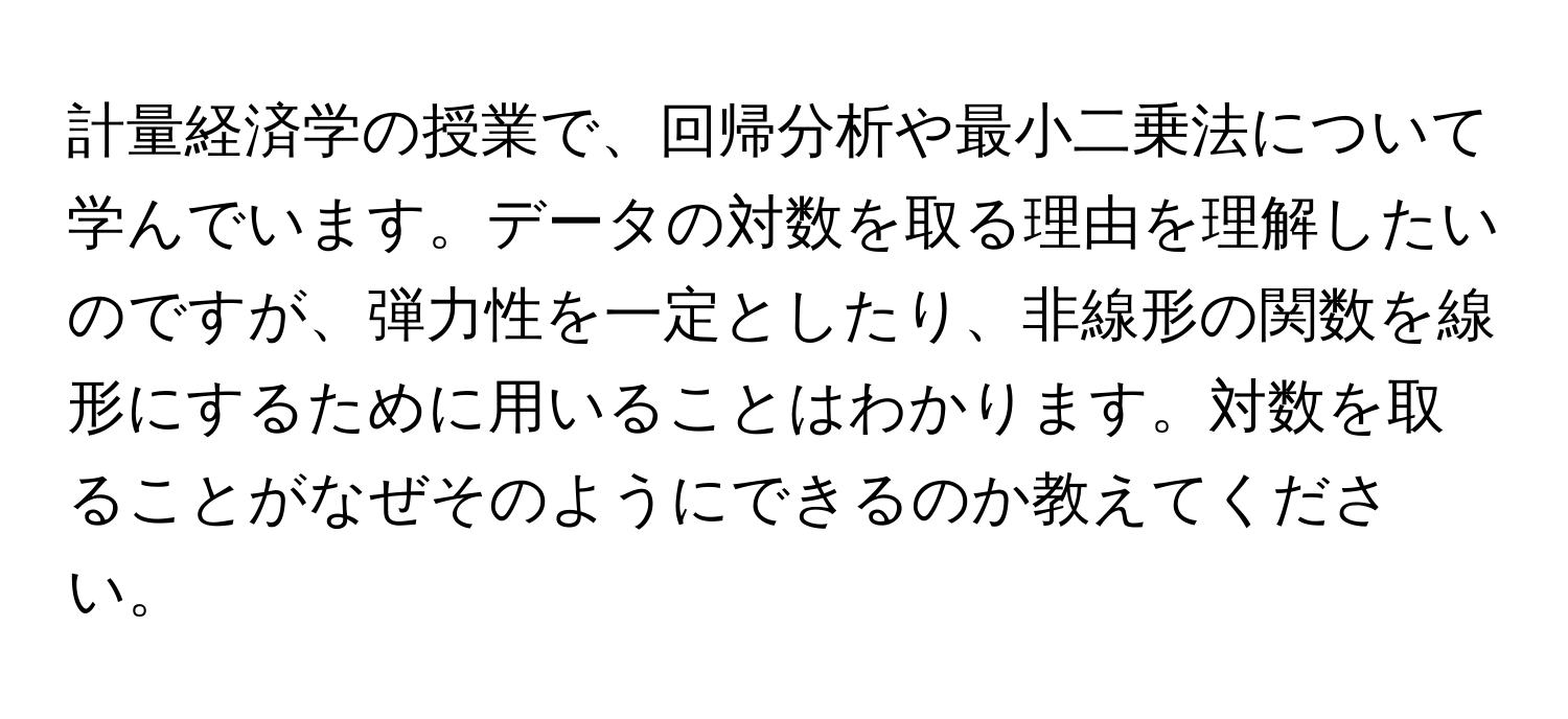 計量経済学の授業で、回帰分析や最小二乗法について学んでいます。データの対数を取る理由を理解したいのですが、弾力性を一定としたり、非線形の関数を線形にするために用いることはわかります。対数を取ることがなぜそのようにできるのか教えてください。