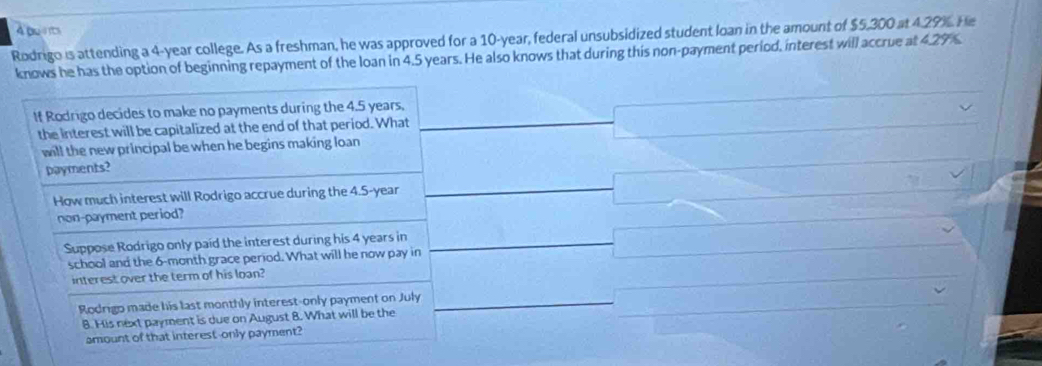 be 
Rodrigo is attending a 4-year college. As a freshman, he was approved for a 10-year, federal unsubsidized student loan in the amount of $5,300 at 4.29%. He 
knows he has the option of beginning repayment of the loan in 4.5 years. He also knows that during this non-payment period, interest will accrue at ∠ 2 9%
If Rodrigo decides to make no payments during the 4.5 years, 
the interest will be capitalized at the end of that period. What 
will the new principal be when he begins making loan . 
payments? 
How much interest will Rodrigo accrue during the 4.5-year
non-payment period? 
Suppose Rodrigo only paid the interest during his 4 years in 
school and the 6-month grace period. What will he now pay in 
interest over the term of his loan? 
Rodrigo made his last monthly interest-only payment on July 
8. His next payment is due on August 8. What will be the 
amount of that interest-only payment?