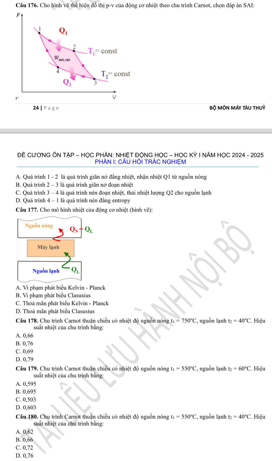 Cho hình vẽ thể hiện đồ thị p-v của động cơ nhiệt theo chu trình Carnot, chọn đáp án SAI:
P
1 Q_1
2
T_1=const
W_outcal
4
T_2=const
Q_2 3
V
24|Page Bộ MÔN MÁY tàU tHUỷ
ĐÈ CƯƠNG ÔN TẠP - HỌC PHẢN: NHIỆT ĐỌNG HỌC - HỌC KỲ I NĂM HỌC 2024 - 2025
PHÀN I: CÂU HỚI TRÃC NGHIỆM
A. Quá trình 1 - 2 là quá trình giãn nở đẳng nhiệt, nhận nhiệt Q1 từ nguồn nóng
B. Quá trình 2 - 3 là quá trình giãn nở đoạn nhiệt
C. Quá trình 3 - 4 là quá trình nén đoạn nhiệt, thải nhiệt lượng Q2 cho nguồn lạnh
D. Quá trình 4 - 1 là quá trình nén đăng entropy
Câu 177. Cho mô hình nhiệt của động cơ nhiệt (hình vẽ):
Nguồn nóng Q_N=Q_L
Máy lạnh
Nguồn lạnh Q_L
A. Vi phạm phát biểu Kelvin - Planck
B. Vi phạm phát biểu Clasusius
C. Thoa mãn phát biểu Kelvin - Planck
D. Thoả mãn phát biểu Clasusius
Câu 178. Chu trình Carnot thuận chiều có nhiệt độ nguồn nóng t_1=750°C :, nguồn lạnh t_2=40°C. Hiệu
suất nhiệt của chu trình băng:
A. 0,66
B. 0,76
C. 0,69
D. 0,79
Câu 179. Chu trình Carnot thuận chiều có nhiệt độ nguồn nóng t_1=550°C :, nguồn lạnh t_2=60°C. Hiệu
suất nhiệt của chu trình bằng:
A. 0,595
B. 0,695
C. 0,503
D. 0,603
Câu 180. Chu trình Carnot thuận chiều có nhiệt độ nguồn nóng t_1=550°C :, nguồn lạnh t_2=40°C. Hiệu
suất nhiệt của chu trình băng:
A. 0,62
B. 0,66
C. 0,72
D. 0,76