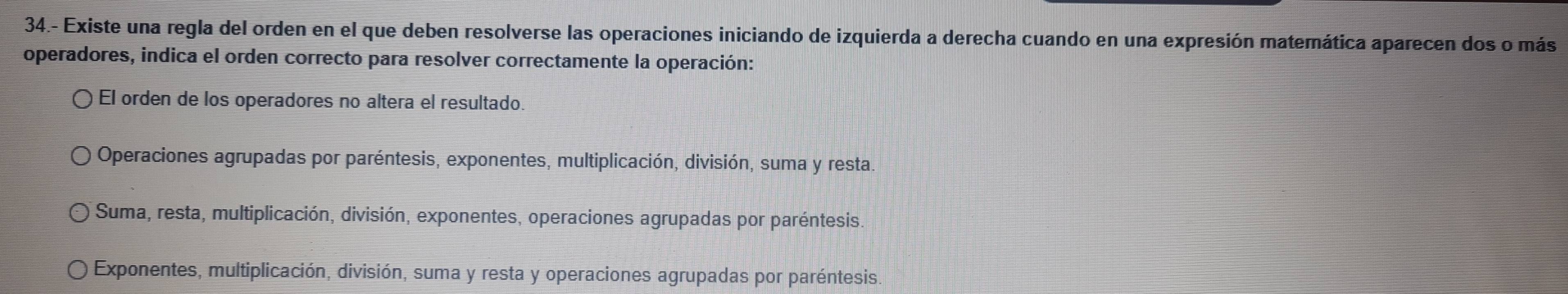 34.- Existe una regla del orden en el que deben resolverse las operaciones iniciando de izquierda a derecha cuando en una expresión matemática aparecen dos o más
operadores, indica el orden correcto para resolver correctamente la operación:
El orden de los operadores no altera el resultado.
Operaciones agrupadas por paréntesis, exponentes, multiplicación, división, suma y resta.
Suma, resta, multiplicación, división, exponentes, operaciones agrupadas por paréntesis
Exponentes, multiplicación, división, suma y resta y operaciones agrupadas por paréntesis.