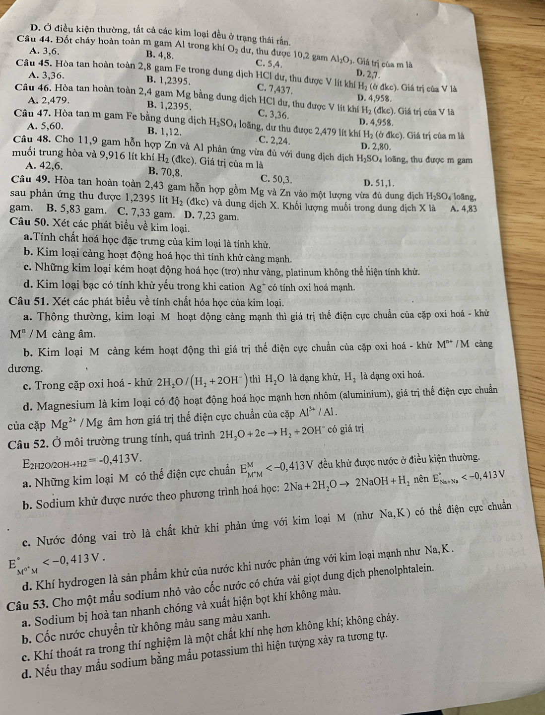 D. Ở điều kiện thường, tất cả các kim loại đều ở trạng thái rắn.
Câu 44. Đốt cháy hoàn toàn m gam Al trong khí O_2du , thu được 10,2 gam Al_2O_3 3. Giá trị của m là
A. 3,6. B. 4,8. C. 5,4.
D. 2,7.
Câu 45. Hòa tan hoàn toàn 2,8 gam Fe trong dung dịch HCl dư, thu được V lít khí H₂ (ở đkc). Giá trị của V là
A. 3,36. B. 1,2395. C. 7,437.
Câu 46. Hòa tan hoàn toàn 2,4 gam Mg bằng dung dịch HCl dư, thu được V lít khí D. 4,958.
A. 2,479.
H_2(dkc) ). Giá trị của V là
B. 1,2395. C. 3,36. D. 4.958.
Câu 47. Hòa tan m gam Fe bằng dung dịch H_2SO_4 loãng, dư thu được 2,479 lít khí H_2( (ở đkc). Giá trị của m là
A. 5,6 50.
B. 1,12. C. 2,24.
D. 2,80.
Câu 48. Cho 11,9 gam hỗn hợp Zn và Al phản ứng vừa đủ với dung dịch dịch H_2SO_4
muối trung hòa và 9,916 lít khí H_2 dkc).  Giá trị của m là   loãng, thu được m gam
A. 42,6.
B. 70,8. C. 50,3. D. 51,1.
Câu 49. Hòa tan hoàn toàn 2,43 gam hỗn hợp gồm Mg và Zn vào một lượng vừa đủ dung dịch H_2SO 4 loãng,
sau phản ứng thu được 1,2395 lít H_2 (đkc) và dung dịch X. Khối lượng muối trong dung dịch X là A. 4,83
gam. B. 5,83 gam. C. 7,33 gam. D. 7,23 gam.
Câu 50. Xét các phát biểu về kim loại.
a.Tính chất hoá học đặc trưng của kim loại là tính khử.
b. Kim loại càng hoạt động hoá học thì tính khử càng mạnh.
c. Những kim loại kém hoạt động hoá học (trơ) như vàng, platinum không thể hiện tính khử.
d. Kim loại bạc có tính khử yếu trong khi cation Ag* có tính oxi hoá mạnh.
Câu 51. Xét các phát biểu về tính chất hóa học của kim loại.
a. Thông thường, kim loại M hoạt động càng mạnh thì giá trị thế điện cực chuẩn của cặp oxi hoá - khử
M^n/M càng âm.
b. Kim loại M càng kém hoạt động thì giá trị thế điện cực chuẩn của cặp oxi hoá - khử M^(n+) / M càng
dương. thì H_2O là dạng khử, H_2 là dạng oxi hoá.
c. Trong cặp oxi hoá - khử 2H_2O/(H_2+2OH^-)
d. Magnesium là kim loại có độ hoạt động hoá học mạnh hơn nhôm (aluminium), giá trị thế điện cực chuẩn
của cặp Mg^(2+)/Mg âm hơn giá trị thế điện cực chuẩn của cặp Al^(3+)/Al.
Câu 52. Ở môi trường trung tính, quá trình 2H_2O+2eto H_2+2OH^- có giá trị
E_2H2 20/2OH _-+H2=-0,413V.
a. Những kim loại M có thế điện cực chuẩn E_M^+M^M đều khử được nước ở điều kiện thường.
b. Sodium khử được nước theo phương trình hoá học: 2Na+2H_2Oto 2NaOH+H_2 nên E_(Na+Na)°
c. Nước đóng vai trò là chất khử khi phản ứng với kim loại M (như Na,K) có thế điện cực chuẩn
E_M^(0+)M^circ 
d. Khí hydrogen là sản phẩm khử của nước khi nước phản ứng với kim loại mạnh như Na, K .
Câu 53. Cho một mẫu sodium nhỏ vào cốc nước có chứa vài giọt dung dịch phenolphtalein.
a. Sodium bị hoà tan nhanh chóng và xuất hiện bọt khí không màu.
b. Cốc nước chuyển từ không màu sang màu xanh.
c. Khí thoát ra trong thí nghiệm là một chất khí nhẹ hơn không khí; không cháy.
d. Nếu thay mẫu sodium bằng mẫu potassium thì hiện tượng xảy ra tương tự.