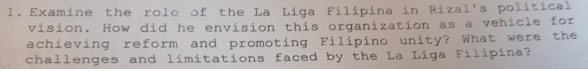 Examine the role of the La Liga Filipina in Rizal's political 
vision. How did he envision this organization as a vehicle for 
achieving reform and promoting Filipino unity? What were the 
challenges and limitations faced by the La Liga Filipina?