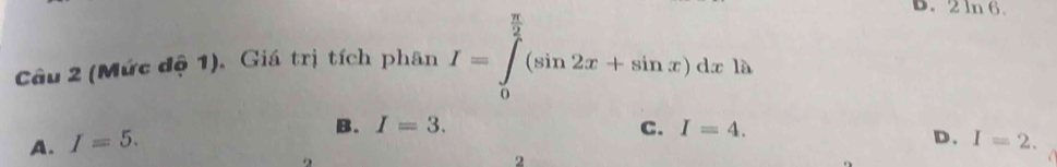 (Mức độ 1). Giá trị tích phân I=∈tlimits _0^((frac π)2)(sin 2x+sin x)dxln
D. 2ln 6.
B. I=3. C. I=4.
D.
A. I=5. I=2. 
2