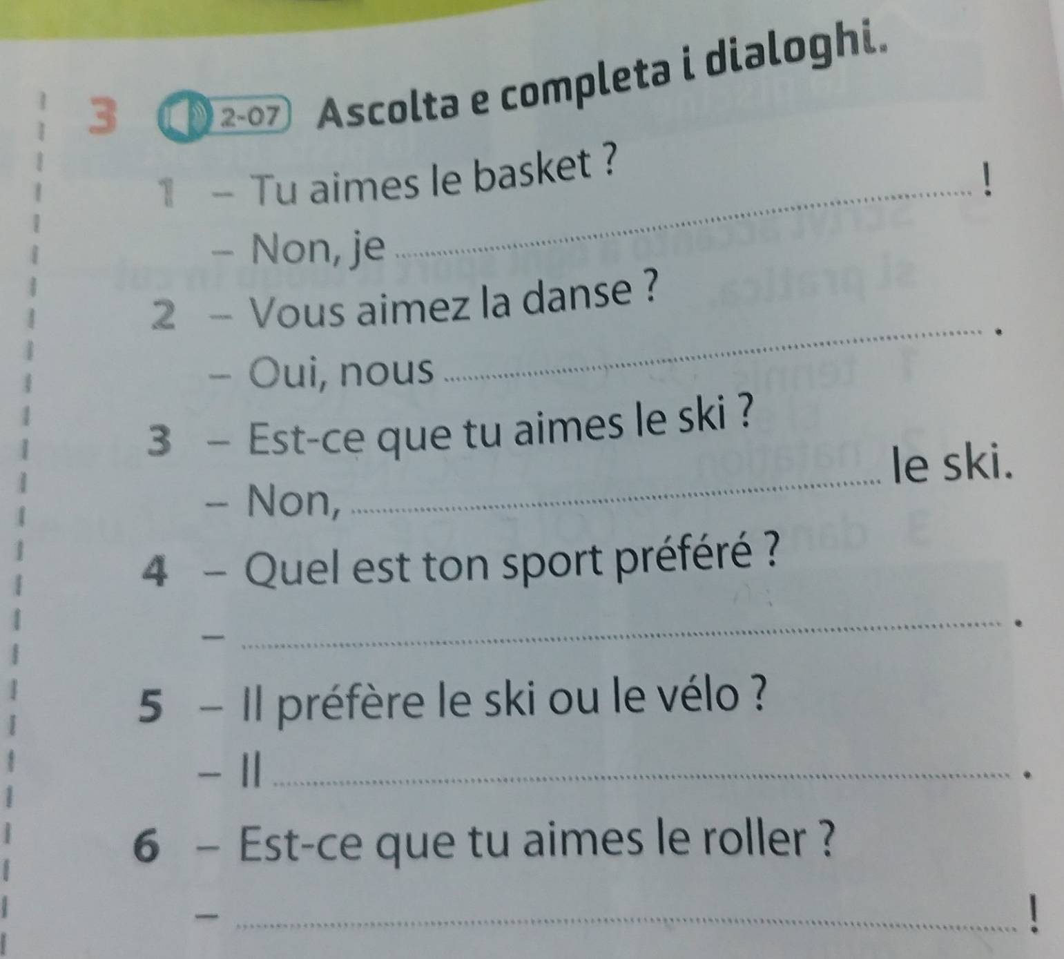 3 2-07 Ascolta e completa i dialoghi.
1- Tu aimes le basket ?
- Non, je
_
_
2 - Vous aimez la danse ?
.
- Oui, nous
3 - Est-ce que tu aimes le ski ?
_le ski.
- Non,
4 - Quel est ton sport préféré ?

_
.
5 - Il préfère le ski ou le vélo ?
- 1 _
.
6 - Est-ce que tu aimes le roller ?
_
1