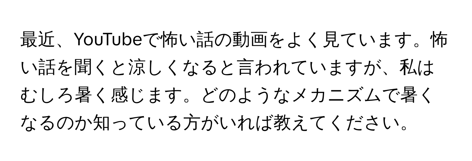 最近、YouTubeで怖い話の動画をよく見ています。怖い話を聞くと涼しくなると言われていますが、私はむしろ暑く感じます。どのようなメカニズムで暑くなるのか知っている方がいれば教えてください。