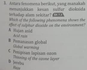 Antara fenomena berikut, yang manakah
menunjukkan kesan sulfur dioksida
terhadap alam sekitar? 
Which of the following phenomena shows the
effect of sulphur dioxide on the environment?
A Hujan asid
Acid rain
B Pemanasan global
Global warming
C Penipisan lapisan ozon
Thinning of the ozone layer
D Jerebu
Haze