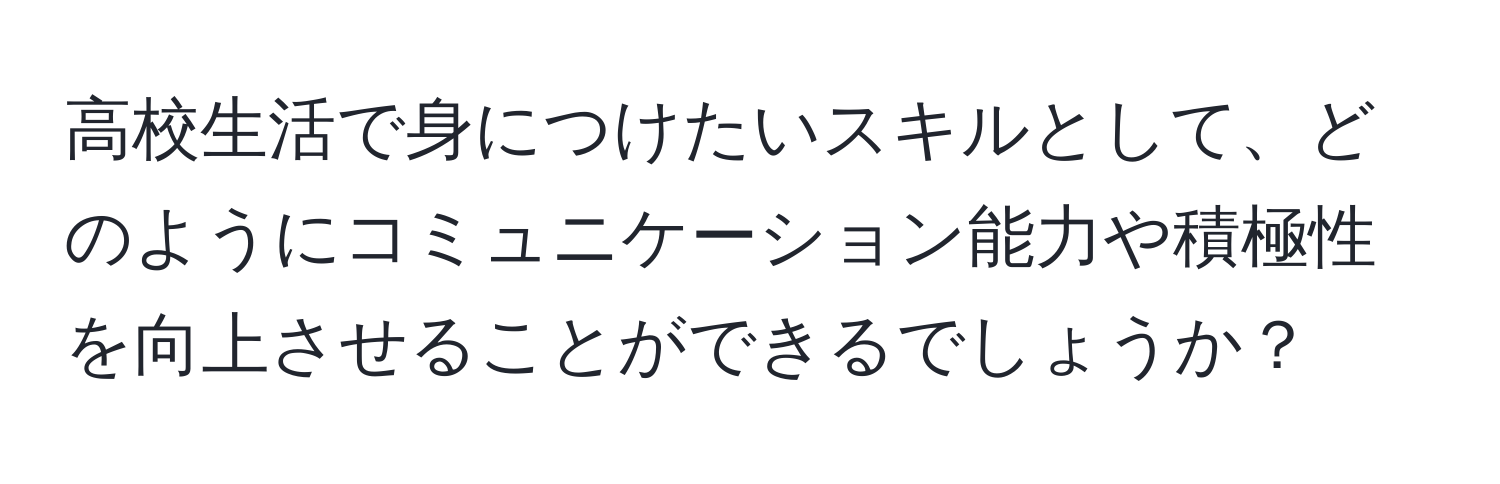 高校生活で身につけたいスキルとして、どのようにコミュニケーション能力や積極性を向上させることができるでしょうか？