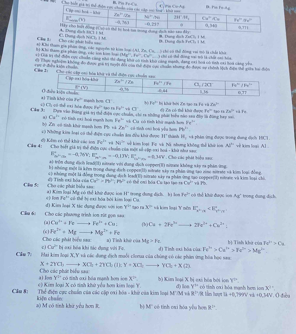 B. Pin^2e-C u
S0: Cho biết giá
M.
C. Dung dịch NiCl₂ 1 M. B. Dung dịch ZnCl_21 M.
Câu 1:  Cho các phát biểu sau:
D. Dung dịch FeCl₃ 1 M.
a) Khi tham gia phản ứng, các nguyên từ kim loại (Al, Zn, Cu,.) chi có thể đóng vai trò là chất khứ
b) Khi tham gia phản ứng, các ion kim loại (Mg^(2+),Fe^(2+),Cu^(2+),... ) chỉ có thể đóng vai trò là chất oxi hóa.
c) Giá trị thể điện cực chuẩn cảng nhỏ thì dạng khử có tính khử cảng mạnh, dạng oxi hoá có tính oxi hoá cảng yếu.
d) Thực nghiệm không đo được giá trị tuyệt đổi của thể điện cực chuân nhưng đo được sự chênh lệch điện thể giữa hai điện
cực ở điều kiện chuẩn.
Câu 2:  Cho các c
của Fe^(2+) mạnh hơn Cl¯ . b) Fe^(2+) bị khử bởi Zn tạo ra Fe và Zn^(2+)
c) Cl_2 có thể oxi hóa được Fe^(2+) tạo ra Fe^(3+)vaCl^- d) Zn có thề khử được Fe^(3+)
Câu 3: Dựa vào Bảng giá trị thể điện cực chuẩn, chỉ ra những phát biểu nào sau đây là đúng hay sai. tạo ra Zn^(2+) và Fe.
a) Cu^(2+) có tính oxi hoá mạnh hơn Fe^(3+) và Cu có tính khử mạnh hơn Fe^(2+).
b) Zn có tính khử mạnh hơn Pb và Zn^(2+) có tính oxi hoá yếu hơn Pb^(2+).
c) Những kim loại có thế điện cực chuẩn âm đều khử được H^+ thành H_2 và phàn ứng được trong dung dịch HCl .
d) Kẽm có thể khử các ion Fe^(2+) và Ni^(2+) về kim loại Fe và Ni nhưng không thề khử ion Al^(3+) về kim loại Al .
Câu 4: Cho biết giá trị thế điện cực chuẩn của một số cặp oxi hoá - khữ như sau:
E_Zn^(2+)/Zn^circ =-0,76V;E_Pb^(2+)/Pb^circ =-0,13V;E_Cu^(2+)/Cu^circ =0,34V. Cho các phát biểu sau:
a) trộn dung dịch lead(ll) nitrate với dung dịch copper(ll) nitrate không xảy ra phản ứng.
b) nhúng một lá kẽm trong dung dịch copper(ll) nitrate xảy ra phản ứng tạo zinc nitrate và kim loại đồng.
c) nhúng một lá đồng trong dung dịch lead(ll) nitrate xảy ra phản ứng tạo copper(ll) nitrate và kim loại chì.
d) Tính oxi hóa của Cu^(2+)>Pb^(2+);Pb^(2+) có thể oxi hóa Cu tạo tạo ra Cu^(2+) và Pb.
Câu 5: Cho các phát biểu sau:
a) Kim loại Mg có thể khử được ion H^+ trong dung dịch. b) Ion Fe^(2+) có thể khử được ion Ag^+ trong dung dịch.
c) Ion Fe^(3+) có thể bị oxi hóa bởi kim loại Cu.
d) Kim loại X tác dụng được với ion Y^(2+) tạo ra X^(2+) và kim loại Y nhat enE_X^(2+)/X^circ 
Câu 6: Cho các phương trình ion rút gọn sau:
(a) Cu^(2+)+Fe ) Fe^(2+)+Cu; (b) Cu+2Fe^(3+)to 2Fe^(2+)+Cu^(2+);
(c) Fe^(2+)+Mg _  Mg^(2+)+Fe
Cho các phát biểu sau: a) Tính khử của Mg>Fe. b) Tính khử của Fe^(2+)>Cu.
c) Cu^(2+)bi oxi hóa khi tác dụng với Fe. d) Tính oxi hóa của: Fe^(3+)>Cu^(2+)>Fe^(2+)>Mg^(2+).
Câu 7: Hai kim loại X,Y và các dung dịch muối clorua của chúng có các phản ứng hóa học sau:
X+2YCl_3 - XCl_2+2YCl_2(1);Y+XCl_2to YCl_2+X(2).
Cho các phát biểu sau:
a) Ion Y^(2+) có tính oxi hóa mạnh hơn ion X^(2+). b) Kim loại X bị oxi hóa bởi ion Y^(2+).
c) Kim loại X có tính khử yếu hơn kim loại Y. d) Ion Y^(3+) có tính oxi hóa mạnh hơn ion X^2 +
Câu 8:  Thể điện cực chuẩn của các cặp oxi hóa - khử của kim loại M^+/M và R^(2+)/R lần lượt ldot a+0,799Vvdot a+0,34V. Ở điều
kiện chuẩn:
a) M có tính khử yếu hơn R. b) M^+ có tính oxi hóa yếu hơn R^(2+).