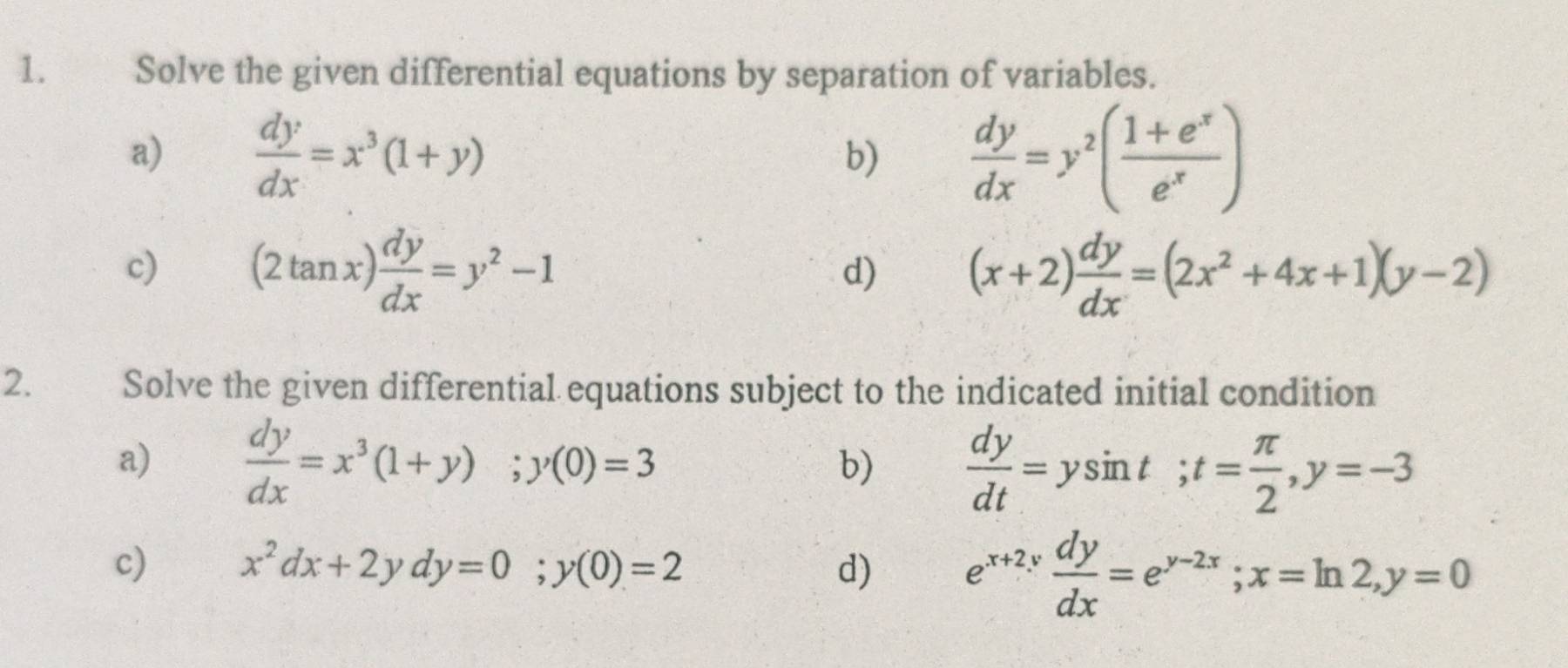 Solve the given differential equations by separation of variables. 
a)  dy/dx =x^3(1+y)  dy/dx =y^2( (1+e^x)/e^x )
b) 
c) (2tan x) dy/dx =y^2-1 (x+2) dy/dx =(2x^2+4x+1)(y-2)
d) 
2. Solve the given differential equations subject to the indicated initial condition 
a)  dy/dx =x^3(1+y); y(0)=3  dy/dt =ysin t; t= π /2 , y=-3
b) 
c) x^2dx+2ydy=0; y(0)=2 d) e^(x+2y) dy/dx =e^(y-2x); x=ln 2, y=0