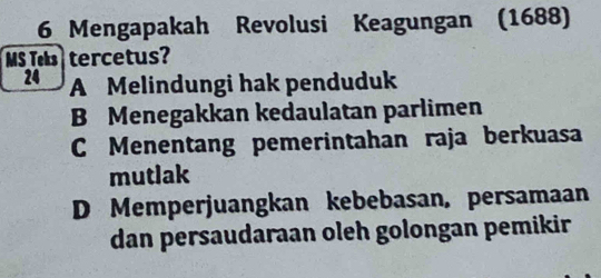 Mengapakah Revolusi Keagungan (1688)
MS Teks tercetus?
24 A Melindungi hak penduduk
B Menegakkan kedaulatan parlimen
C Menentang pemerintahan raja berkuasa
mutlak
D Memperjuangkan kebebasan, persamaan
dan persaudaraan oleh golongan pemikir