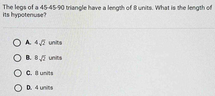 The legs of a 45 - 45 - 90 triangle have a length of 8 units. What is the length of
its hypotenuse?
A. 4sqrt(2) units
B. 8sqrt(2) units
C. 8 units
D. 4 units