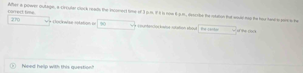 correct time. 
After a power outage, a circular clock reads the incorrect time of 3 p.m. If it is now 6 p.m., describe the rotation that would map the hour hand to point to the
270 = clockwise rotation or 90 * counterclockwise rotation about the center of the clock 
> Need help with this question?