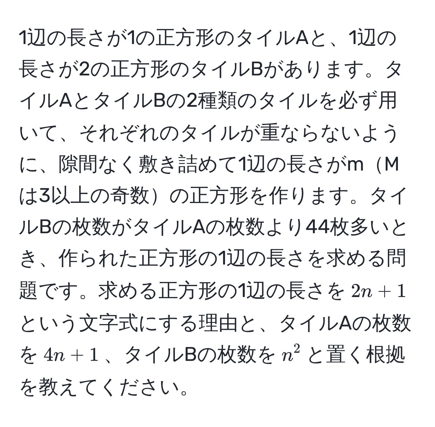 1辺の長さが1の正方形のタイルAと、1辺の長さが2の正方形のタイルBがあります。タイルAとタイルBの2種類のタイルを必ず用いて、それぞれのタイルが重ならないように、隙間なく敷き詰めて1辺の長さがmMは3以上の奇数の正方形を作ります。タイルBの枚数がタイルAの枚数より44枚多いとき、作られた正方形の1辺の長さを求める問題です。求める正方形の1辺の長さを$2n+1$という文字式にする理由と、タイルAの枚数を$4n+1$、タイルBの枚数を$n^2$と置く根拠を教えてください。